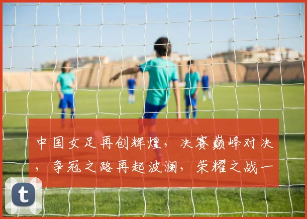 中国女足再创辉煌，决赛巅峰对决，争冠之路再起波澜，荣耀之战一触即发，巅峰对决在即