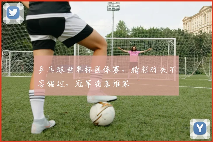 乒乓球世界杯团体赛，精彩对决不容错过，冠军花落谁家