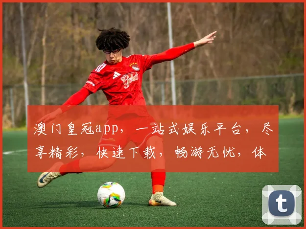 澳门皇冠app，一站式娱乐平台，尽享精彩，快速下载，畅游无忧，体验非凡