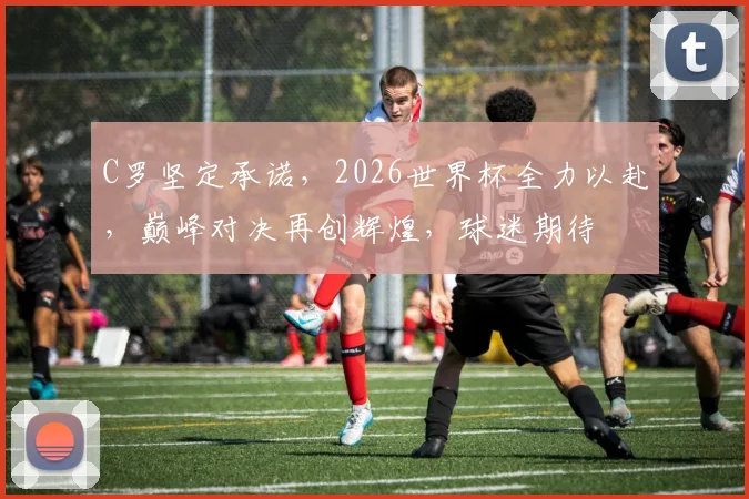 C罗坚定承诺，2026世界杯全力以赴，巅峰对决再创辉煌，球迷期待